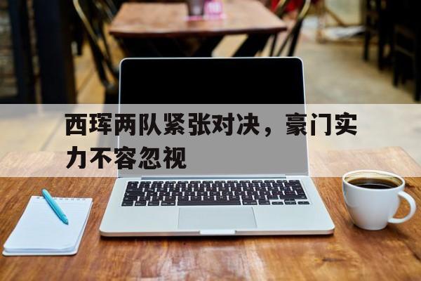 -西珲两队紧张对决，豪门实力不容忽视的简单介绍
